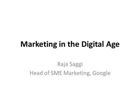Marketing in the Digital Age Raja Saggi Head of SME Marketing, Google.