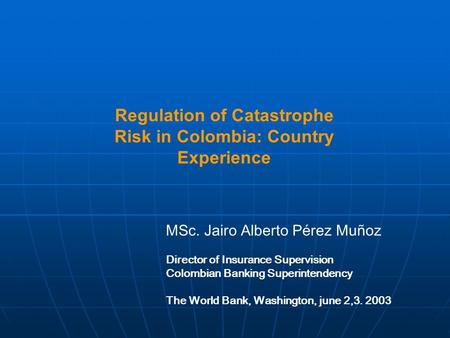 Regulation of Catastrophe Risk in Colombia: Country Experience MSc. Jairo Alberto Pérez Muñoz Director of Insurance Supervision Colombian Banking Superintendency.