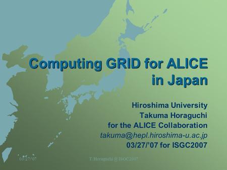 03/27/'07T. ISGC20071 Computing GRID for ALICE in Japan Hiroshima University Takuma Horaguchi for the ALICE Collaboration