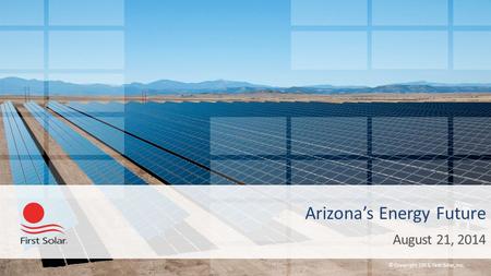 © Copyright 2013, First Solar, Inc. Arizona’s Energy Future August 21, 2014.