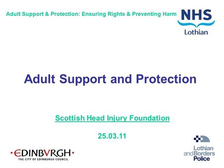Scottish Head Injury Foundation 25.03.11 Adult Support & Protection: Ensuring Rights & Preventing Harm Adult Support and Protection.
