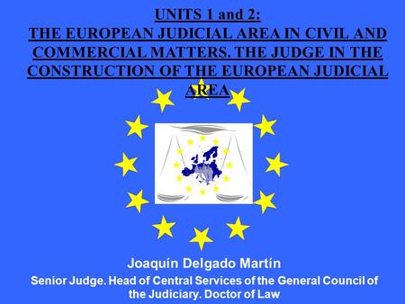 UNITS 1 and 2: THE EUROPEAN JUDICIAL AREA IN CIVIL AND COMMERCIAL MATTERS. THE JUDGE IN THE CONSTRUCTION OF THE EUROPEAN JUDICIAL AREA Joaquín Delgado.