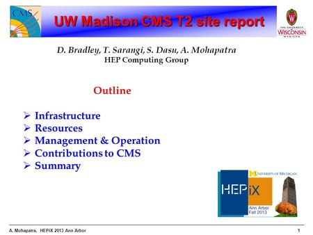 A. Mohapatra, HEPiX 2013 Ann Arbor1 UW Madison CMS T2 site report D. Bradley, T. Sarangi, S. Dasu, A. Mohapatra HEP Computing Group Outline  Infrastructure.