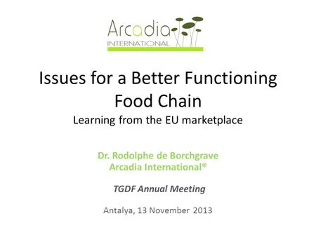 Issues for a Better Functioning Food Chain Learning from the EU marketplace Dr. Rodolphe de Borchgrave Arcadia International® TGDF Annual Meeting Antalya,