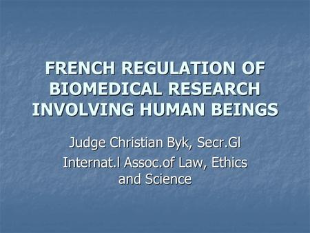 FRENCH REGULATION OF BIOMEDICAL RESEARCH INVOLVING HUMAN BEINGS Judge Christian Byk, Secr.Gl Internat.l Assoc.of Law, Ethics and Science.