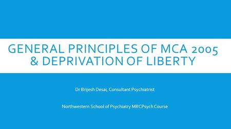 GENERAL PRINCIPLES OF MCA 2005 & DEPRIVATION OF LIBERTY Dr Brijesh Desai, Consultant Psychiatrist Northwestern School of Psychiatry MRCPsych Course.