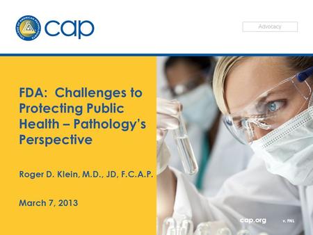 Cap.org v. FNL FDA: Challenges to Protecting Public Health – Pathology’s Perspective Roger D. Klein, M.D., JD, F.C.A.P. March 7, 2013 Advocacy.