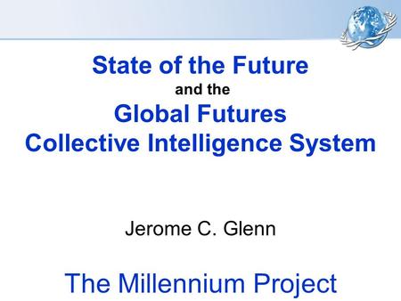 State of the Future and the Global Futures Collective Intelligence System Jerome C. Glenn The Millennium Project.