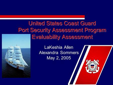 United States Coast Guard Port Security Assessment Program Evaluability Assessment LaKeshia Allen Alexandra Sommers May 2, 2005.
