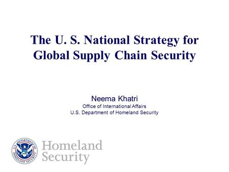 The U. S. National Strategy for Global Supply Chain Security Neema Khatri Office of International Affairs U.S. Department of Homeland Security.