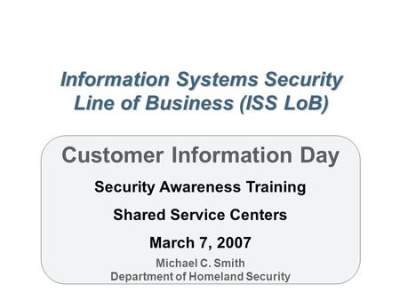 Information Systems Security Line of Business (ISS LoB) Customer Information Day Security Awareness Training Shared Service Centers March 7, 2007 Michael.
