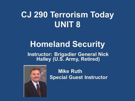 CJ 290 Terrorism Today UNIT 8 Homeland Security Instructor: Brigadier General Nick Halley (U.S. Army, Retired) Mike Ruth Special Guest Instructor.