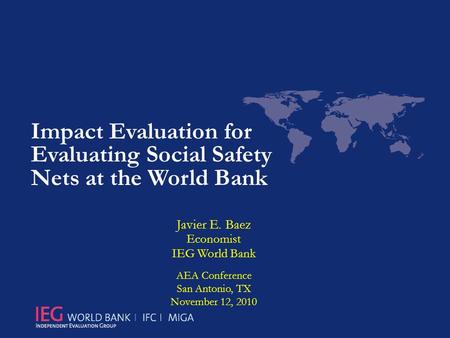 Impact Evaluation for Evaluating Social Safety Nets at the World Bank Javier E. Baez Economist IEG World Bank AEA Conference San Antonio, TX November 12,