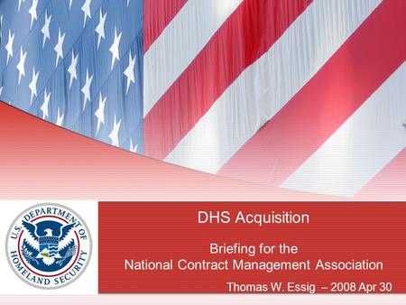 DHS Acquisition Briefing for the National Contract Management Association Thomas W. Essig – 2008 Apr 30.