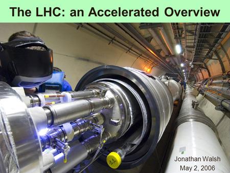 The LHC: an Accelerated Overview Jonathan Walsh May 2, 2006.