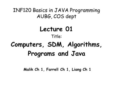 INF120 Basics in JAVA Programming AUBG, COS dept Lecture 01 Title: Computers, SDM, Algorithms, Programs and Java Malik Ch 1, Farrell Ch 1, Liang Ch 1.