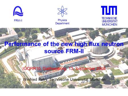 Performance of the new high flux neutron source FRM-II IGORR10, Gaithersburg, 13. September 2005 Physics Department FRM-II Winfried Petry, Technische Universität.