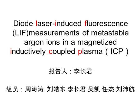 Diode laser-induced fluorescence (LIF)measurements of metastable argon ions in a magnetized inductively coupled plasma （ ICP ） 报告人：李长君 组员：周涛涛 刘皓东 李长君 吴凯.