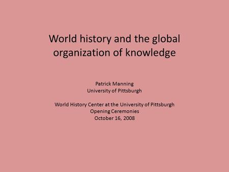 World history and the global organization of knowledge Patrick Manning University of Pittsburgh World History Center at the University of Pittsburgh Opening.