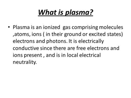 What is plasma? Plasma is an ionized gas comprising molecules,atoms, ions ( in their ground or excited states) electrons and photons. It is electrically.