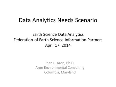 Data Analytics Needs Scenario Earth Science Data Analytics Federation of Earth Science Information Partners April 17, 2014 Joan L. Aron, Ph.D. Aron Environmental.