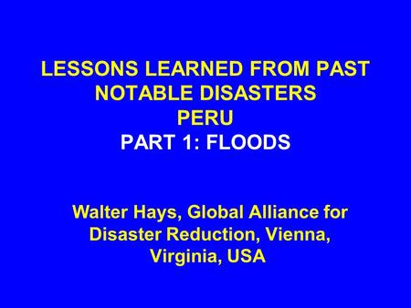 LESSONS LEARNED FROM PAST NOTABLE DISASTERS PERU PART 1: FLOODS Walter Hays, Global Alliance for Disaster Reduction, Vienna, Virginia, USA.