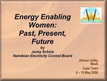 Energy Enabling Women: Past, Present, Future by Jacky Scholz Namibian Electricity Control Board African Utility Week Cape Town 8 – 10 May 2006.