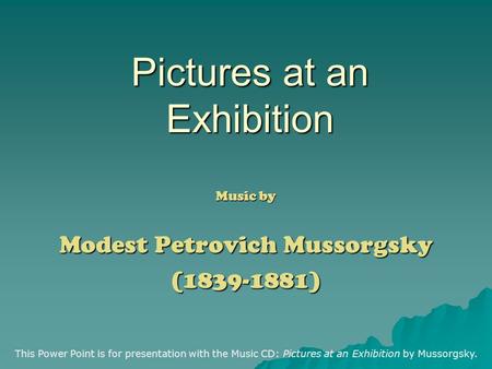 Pictures at an Exhibition Music by Modest Petrovich Mussorgsky (1839-1881) This Power Point is for presentation with the Music CD: Pictures at an Exhibition.