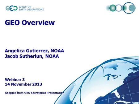 © GEO Secretariat GEO Overview Angelica Gutierrez, NOAA Jacob Sutherlun, NOAA Webinar 3 14 November 2013 Adapted from GEO Secretariat Presentation.