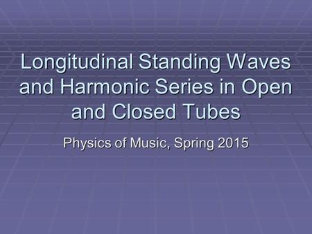 Longitudinal Standing Waves and Harmonic Series in Open and Closed Tubes Physics of Music, Spring 2015.