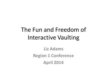 The Fun and Freedom of Interactive Vaulting Liz Adams Region 1 Conference April 2014.