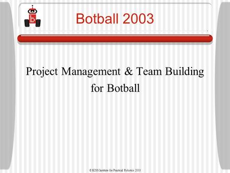© KISS Institute for Practical Robotics 2003 Botball 2003 Project Management & Team Building for Botball.