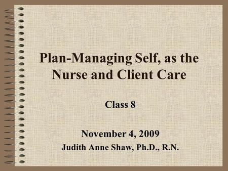 Plan-Managing Self, as the Nurse and Client Care Class 8 November 4, 2009 Judith Anne Shaw, Ph.D., R.N.
