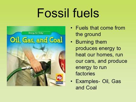 Fossil fuels Fuels that come from the ground Burning them produces energy to heat our homes, run our cars, and produce energy to run factories Examples-