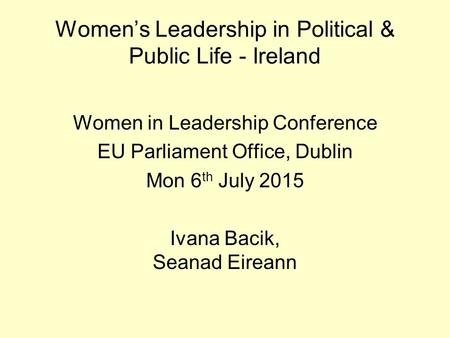 Women’s Leadership in Political & Public Life - Ireland Women in Leadership Conference EU Parliament Office, Dublin Mon 6 th July 2015 Ivana Bacik, Seanad.