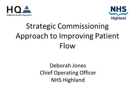 Strategic Commissioning Approach to Improving Patient Flow Deborah Jones Chief Operating Officer NHS Highland.