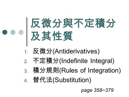反微分與不定積分 及其性質 1. 反微分 (Antiderivatives) 2. 不定積分 (Indefinite Integral) 3. 積分規則 (Rules of Integration) 4. 替代法 (Substitution) page 358~379.