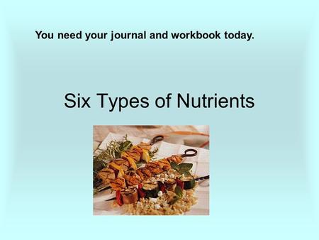 Six Types of Nutrients You need your journal and workbook today.