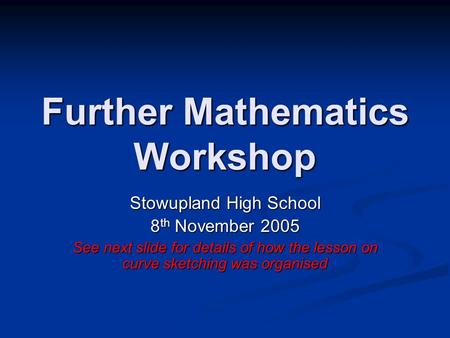 Further Mathematics Workshop Stowupland High School 8 th November 2005 See next slide for details of how the lesson on curve sketching was organised.