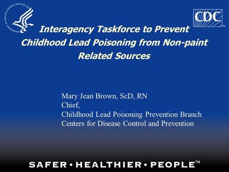 Interagency Taskforce to Prevent Childhood Lead Poisoning from Non-paint Related Sources Mary Jean Brown, ScD, RN Chief, Childhood Lead Poisoning Prevention.