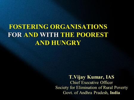 FOSTERING ORGANISATIONS FOR AND WITH THE POOREST AND HUNGRY T.Vijay Kumar, IAS Chief Executive Officer Society for Elimination of Rural Poverty Govt. of.