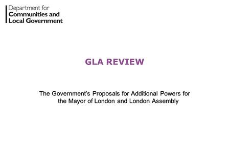 GLA REVIEW The Government’s Proposals for Additional Powers for the Mayor of London and London Assembly.