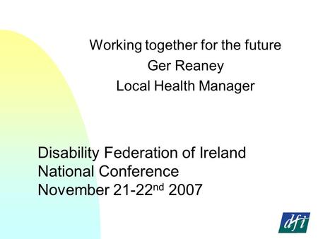 Disability Federation of Ireland National Conference November 21-22 nd 2007 Working together for the future Ger Reaney Local Health Manager.