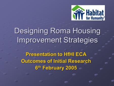 Designing Roma Housing Improvement Strategies Presentation to HfHI ECA Outcomes of Initial Research 6 th February 2005.