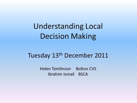 Understanding Local Decision Making Tuesday 13 th December 2011 Helen Tomlinson Bolton CVS Ibrahim Ismail BSCA.