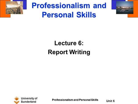 University of Sunderland Professionalism and Personal Skills Unit 6 Professionalism and Personal Skills Lecture 6: Report Writing.