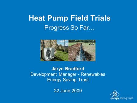 Heat Pump Field Trials Progress So Far… Jaryn Bradford Development Manager - Renewables Energy Saving Trust 22 June 2009.