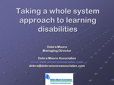 Taking a whole system approach to learning disabilities Debra Moore Managing Director Debra Moore Associates