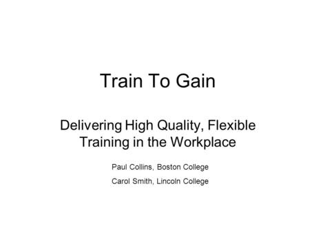 Train To Gain Delivering High Quality, Flexible Training in the Workplace Paul Collins, Boston College Carol Smith, Lincoln College.