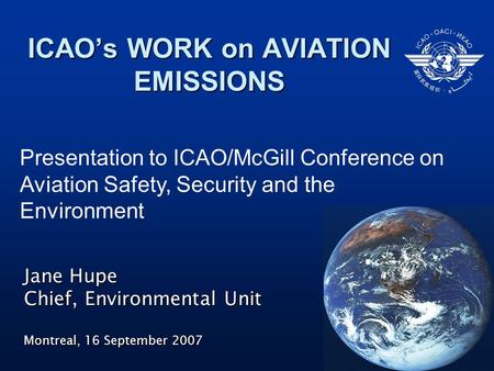 ICAO’s WORK on AVIATION EMISSIONS Jane Hupe Chief, Environmental Unit Montreal, 16 September 2007 Presentation to ICAO/McGill Conference on Aviation Safety,
